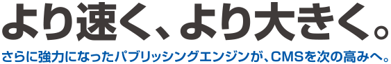 より速く、より大きく。さらに強力になったパブリッシングエンジンが、CMS を次の高みへ。